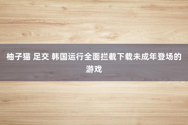 柚子猫 足交 韩国运行全面拦截下载未成年登场的游戏