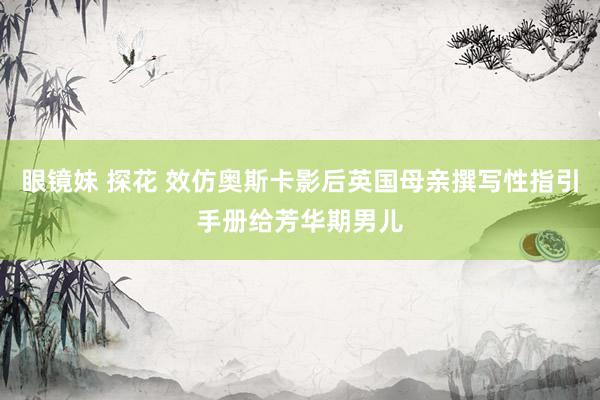 眼镜妹 探花 效仿奥斯卡影后英国母亲撰写性指引手册给芳华期男儿
