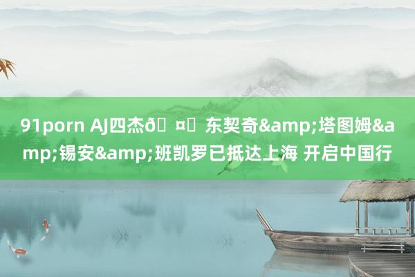 91porn AJ四杰🤗东契奇&塔图姆&锡安&班凯罗已抵达上海 开启中国行