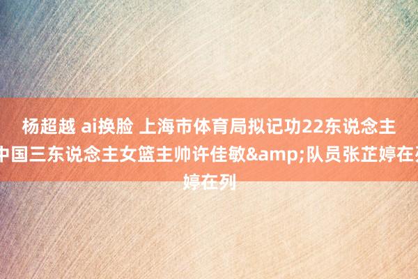 杨超越 ai换脸 上海市体育局拟记功22东说念主 中国三东说念主女篮主帅许佳敏&队员张芷婷在列
