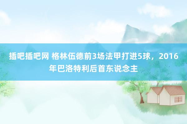 插吧插吧网 格林伍德前3场法甲打进5球，2016年巴洛特利后首东说念主