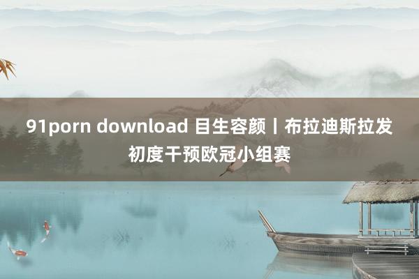 91porn download 目生容颜丨布拉迪斯拉发初度干预欧冠小组赛