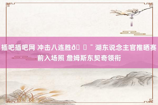 插吧插吧网 冲击八连胜🎯 湖东说念主官推晒赛前入场照 詹姆斯东契奇领衔