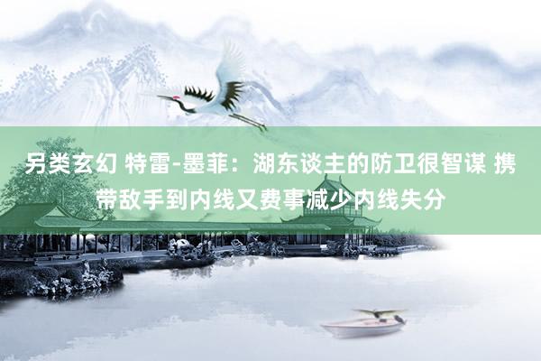 另类玄幻 特雷-墨菲：湖东谈主的防卫很智谋 携带敌手到内线又费事减少内线失分