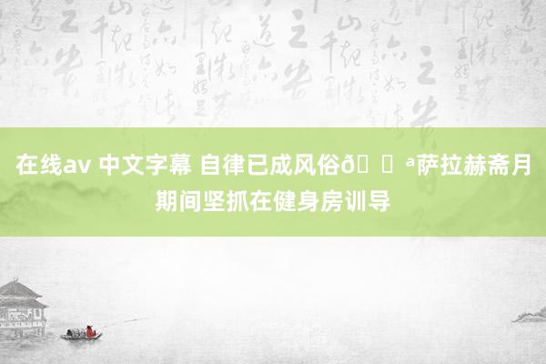 在线av 中文字幕 自律已成风俗💪萨拉赫斋月期间坚抓在健身房训导