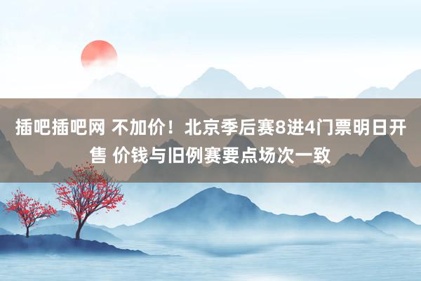 插吧插吧网 不加价！北京季后赛8进4门票明日开售 价钱与旧例赛要点场次一致