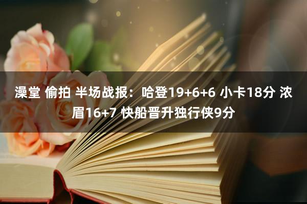 澡堂 偷拍 半场战报：哈登19+6+6 小卡18分 浓眉16+7 快船晋升独行侠9分