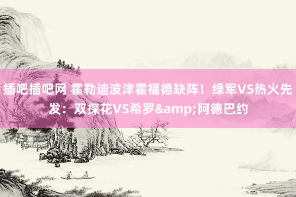 插吧插吧网 霍勒迪波津霍福德缺阵！绿军VS热火先发：双探花VS希罗&阿德巴约