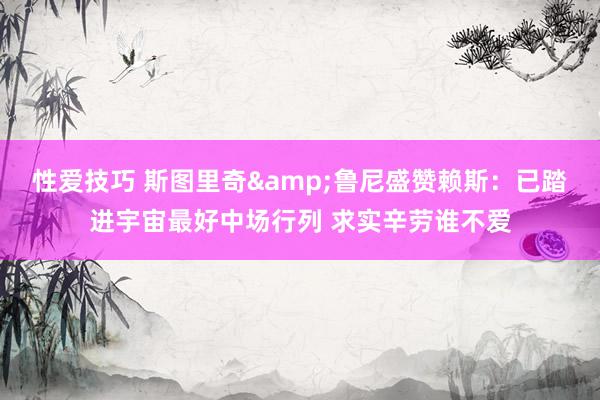 性爱技巧 斯图里奇&鲁尼盛赞赖斯：已踏进宇宙最好中场行列 求实辛劳谁不爱