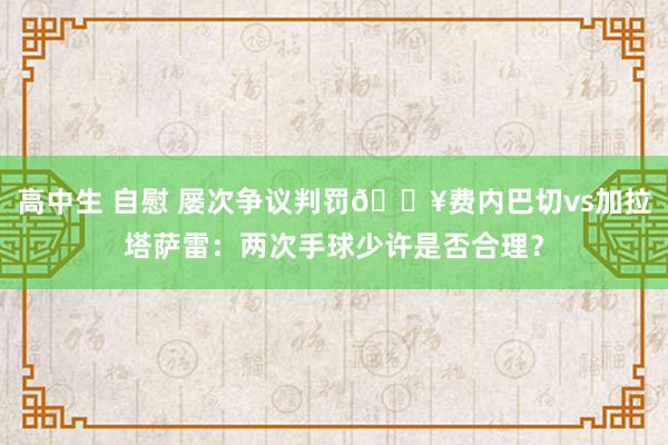 高中生 自慰 屡次争议判罚💥费内巴切vs加拉塔萨雷：两次手球少许是否合理？