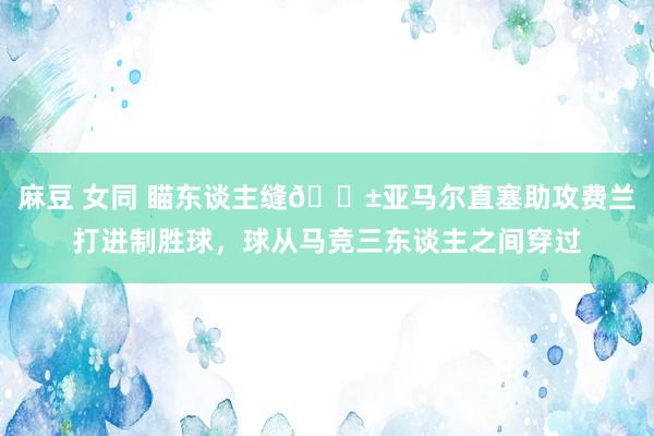 麻豆 女同 瞄东谈主缝😱亚马尔直塞助攻费兰打进制胜球，球从马竞三东谈主之间穿过
