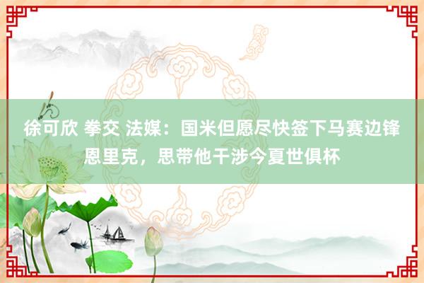 徐可欣 拳交 法媒：国米但愿尽快签下马赛边锋恩里克，思带他干涉今夏世俱杯