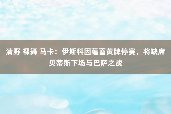 清野 裸舞 马卡：伊斯科因蕴蓄黄牌停赛，将缺席贝蒂斯下场与巴萨之战